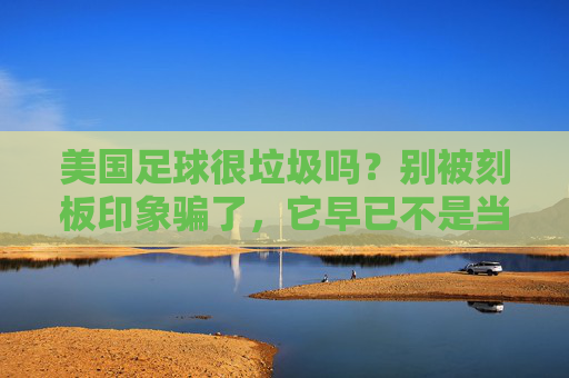 美国足球很垃圾吗?别被刻板印象骗了,它早已不是当年的软脚虾