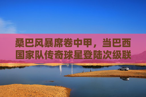 桑巴风暴席卷中甲,当巴西国家队传奇球星登陆次级联赛