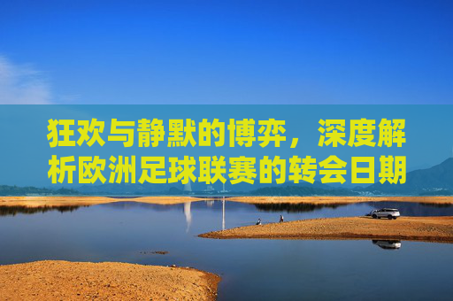 狂欢与静默的博弈，深度解析欧洲足球联赛的转会日期与窗口规则