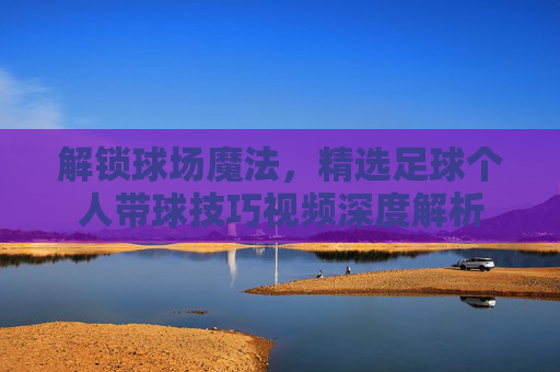 解锁球场魔法，精选足球个人带球技巧视频深度解析