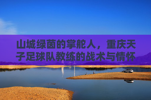 山城绿茵的掌舵人,重庆天子足球队教练的战术与情怀