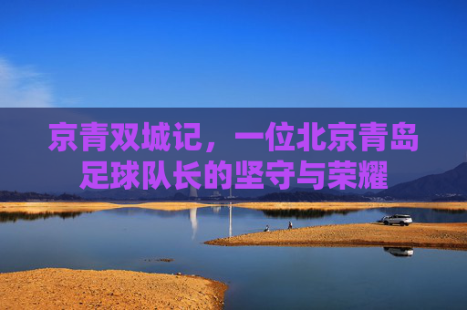 京青双城记,一位北京青岛足球队长的坚守与荣耀