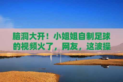 脑洞大开!小姐姐自制足球的视频火了,网友,这波操作太秀了!