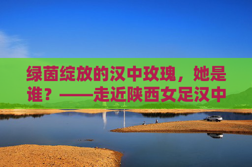 绿茵绽放的汉中玫瑰，她是谁？——走近陕西女足汉中籍国手