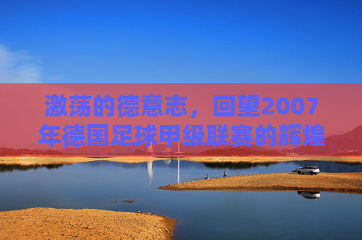 激荡的德意志，回望2007年德国足球甲级联赛的辉煌与传奇