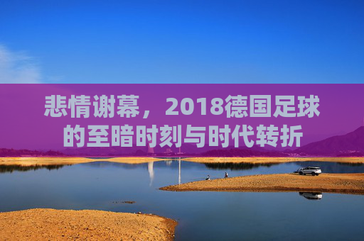 悲情谢幕,2018德国足球的至暗时刻与时代转折