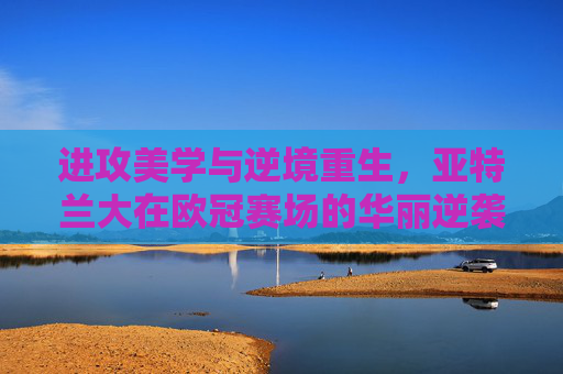 进攻美学与逆境重生,亚特兰大在欧冠赛场的华丽逆袭