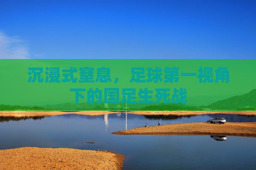 沉浸式窒息,足球第一视角下的国足生死战