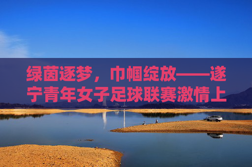 绿茵逐梦，巾帼绽放——遂宁青年女子足球联赛激情上演