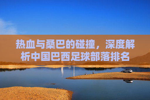 热血与桑巴的碰撞,深度解析中国巴西足球部落排名
