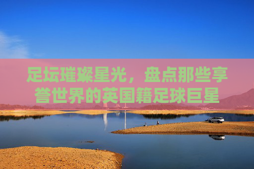 足坛璀璨星光，盘点那些享誉世界的英国籍足球巨星