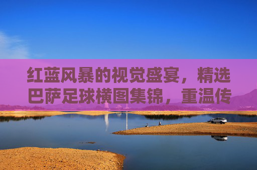 红蓝风暴的视觉盛宴，精选巴萨足球横图集锦，重温传奇时刻