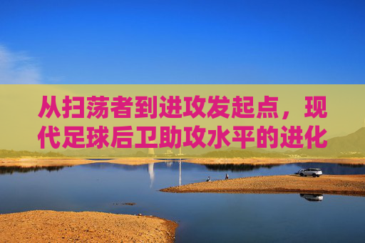 从扫荡者到进攻发起点,现代足球后卫助攻水平的进化与艺术