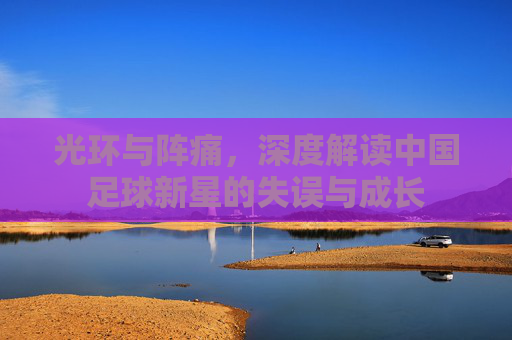 光环与阵痛，深度解读中国足球新星的失误与成长
