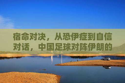 宿命对决，从恐伊症到自信对话，中国足球对阵伊朗的历史回响与未来展望