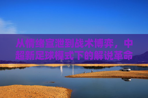 从情绪宣泄到战术博弈,中超新足球模式下的解说革命