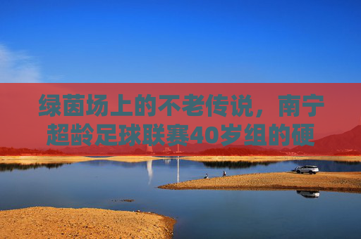绿茵场上的不老传说,南宁超龄足球联赛40岁组的硬核人生