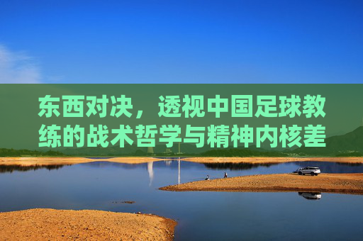 东西对决，透视中国足球教练的战术哲学与精神内核差异