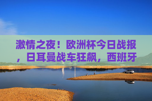 激情之夜！欧洲杯今日战报，日耳曼战车狂飙，西班牙强势取胜
