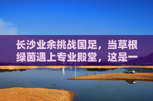 长沙业余挑战国足,当草根绿茵遇上专业殿堂,这是一场跨越维度的梦之队起义