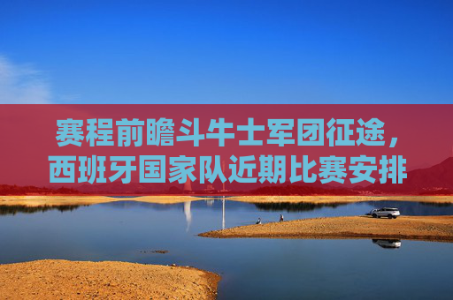 赛程前瞻斗牛士军团征途，西班牙国家队近期比赛安排与未来展望
