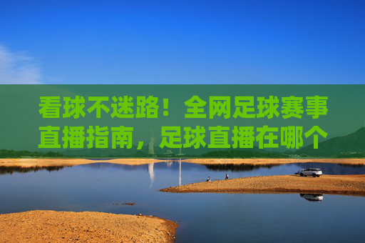 看球不迷路!全网足球赛事直播指南,足球直播在哪个频道播?