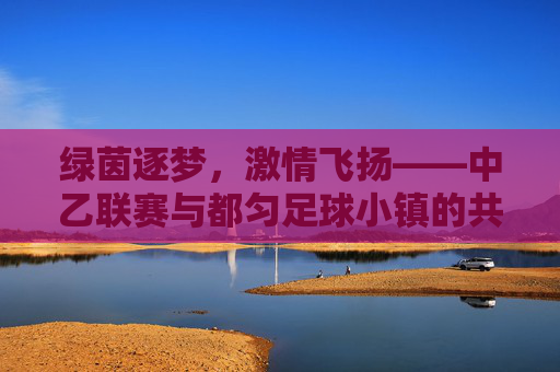 绿茵逐梦,激情飞扬——中乙联赛与都匀足球小镇的共鸣