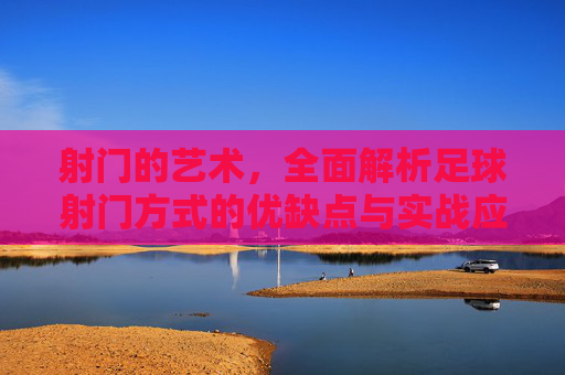 射门的艺术，全面解析足球射门方式的优缺点与实战应用