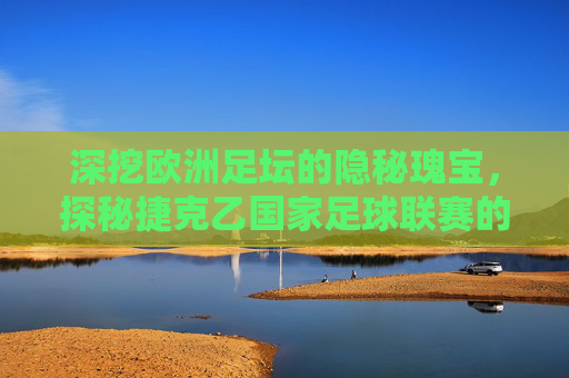 深挖欧洲足坛的隐秘瑰宝，探秘捷克乙国家足球联赛的竞技魅力