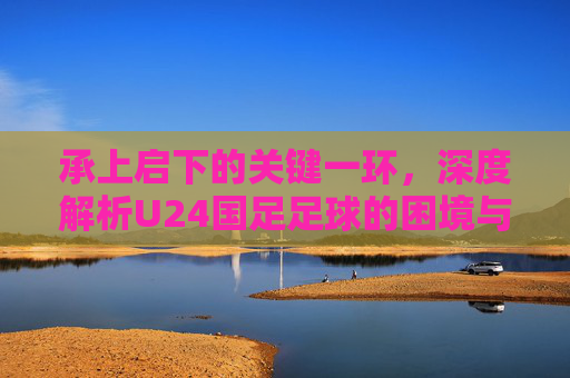 承上启下的关键一环，深度解析U24国足足球的困境与希望