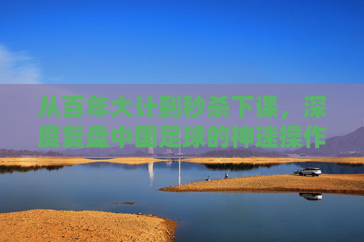从百年大计到秒杀下课,深度复盘中国足球的神速操作