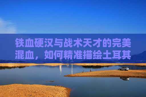 铁血硬汉与战术天才的完美混血,如何精准描绘土耳其足球的灵魂