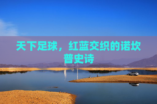 天下足球,红蓝交织的诺坎普史诗
