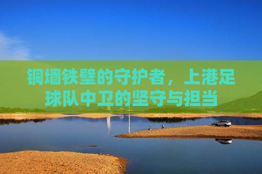 铜墙铁壁的守护者，上港足球队中卫的坚守与担当
