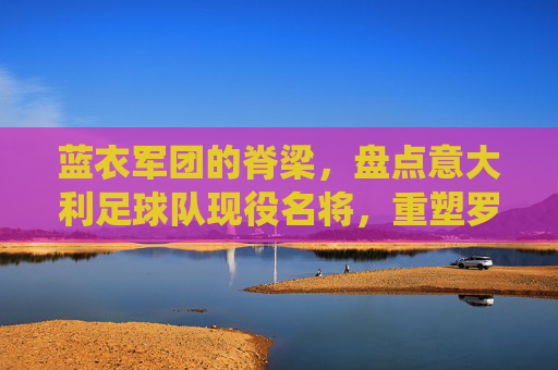 蓝衣军团的脊梁,盘点意大利足球队现役名将,重塑罗马荣光