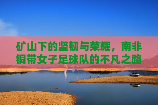 矿山下的坚韧与荣耀，南非铜带女子足球队的不凡之路