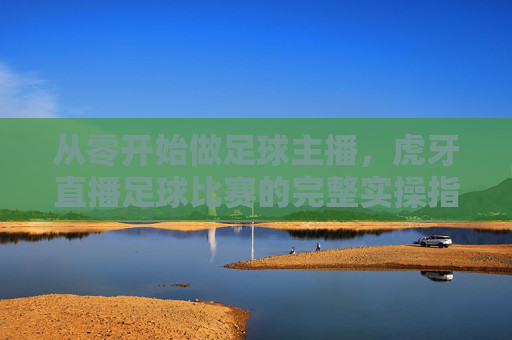 从零开始做足球主播,虎牙直播足球比赛的完整实操指南