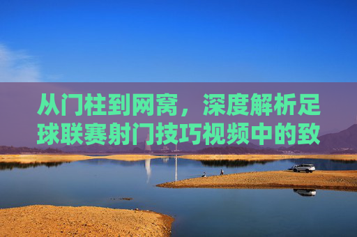 从门柱到网窝,深度解析足球联赛射门技巧视频中的致命一击
