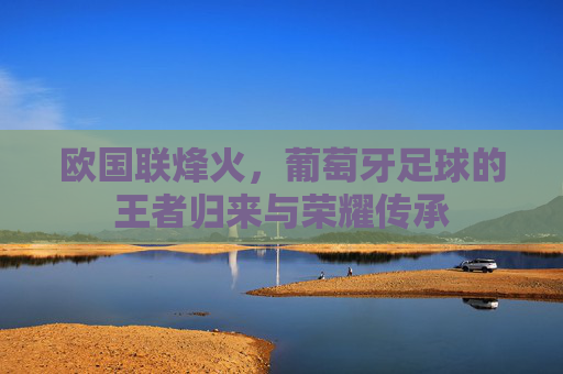 欧国联烽火，葡萄牙足球的王者归来与荣耀传承