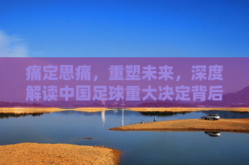 痛定思痛，重塑未来，深度解读中国足球重大决定背后的变革逻辑