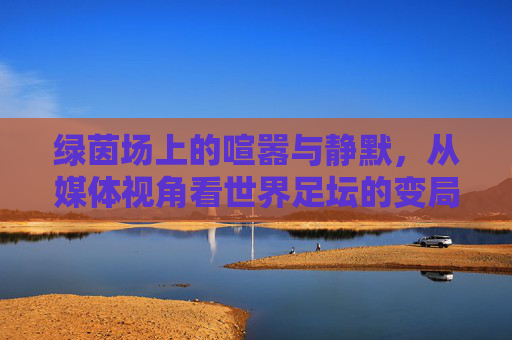 绿茵场上的喧嚣与静默，从媒体视角看世界足坛的变局与坚守