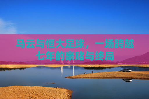 马云与恒大足球,一场跨越七年的豪赌与终局