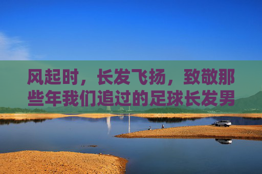 风起时,长发飞扬,致敬那些年我们追过的足球长发男神