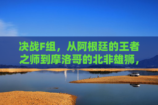 决战F组，从阿根廷的王者之师到摩洛哥的北非雄狮，解析奥运男足F组的群雄逐鹿