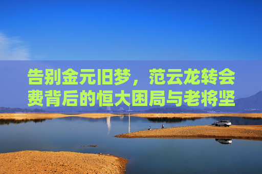 告别金元旧梦,范云龙转会费背后的恒大困局与老将坚守