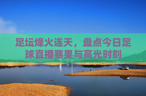 足坛烽火连天,盘点今日足球直播赛果与高光时刻