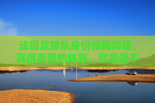 法国足球队身价领跑群雄,高得离谱的阵容,究竟值不值?