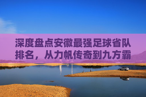 深度盘点安徽最强足球省队排名,从力帆传奇到九方霸主,谁才是皖军的真正王者?