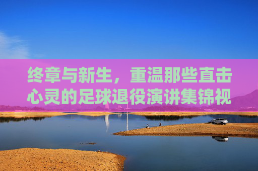 终章与新生,重温那些直击心灵的足球退役演讲集锦视频