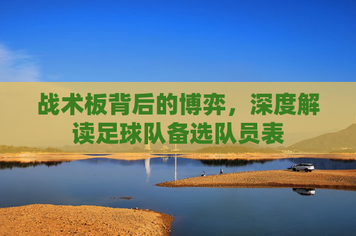 战术板背后的博弈,深度解读足球队备选队员表